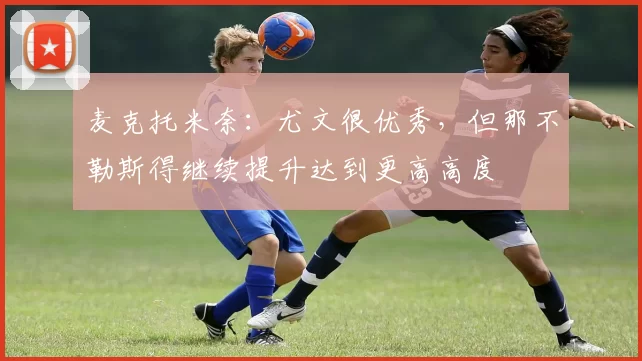 麦克托米奈：尤文很优秀，但那不勒斯得继续提升达到更高高度
