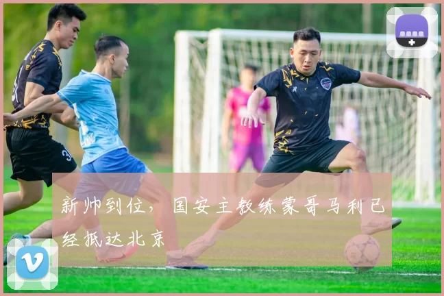 新帅到位，国安主教练蒙哥马利已经抵达北京