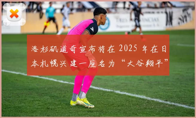 洛杉矶道奇宣布将在 2025 年在日本札幌兴建一座名为“大谷翔平”的公益训练场