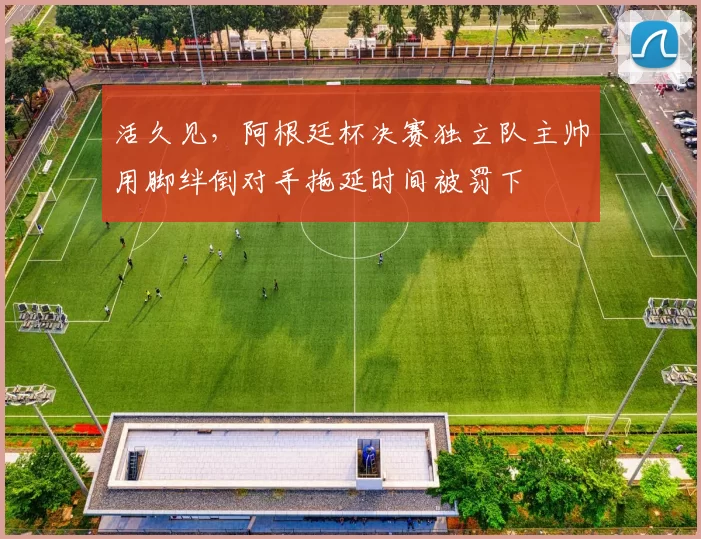 活久见，阿根廷杯决赛独立队主帅用脚绊倒对手拖延时间被罚下