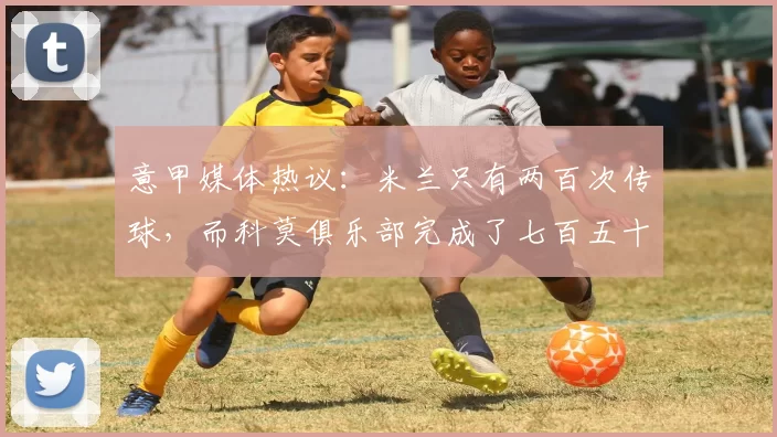 意甲媒体热议：米兰只有两百次传球，而科莫俱乐部完成了七百五十次，但最后是米兰取得了胜利