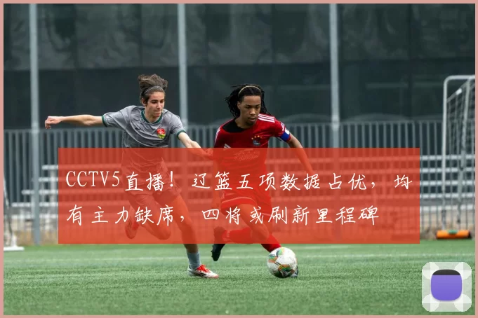 CCTV5直播！辽篮五项数据占优，均有主力缺席，四将或刷新里程碑
