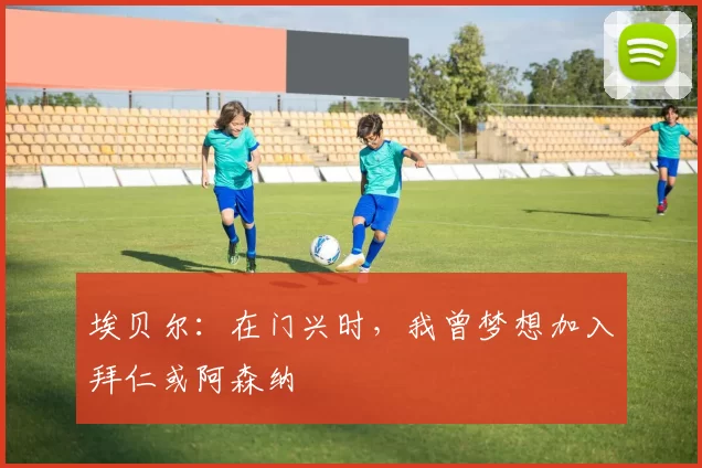 埃贝尔：在门兴时，我曾梦想加入拜仁或阿森纳