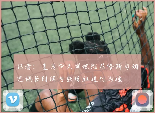 记者：皇马今天训练维尼修斯与姆巴佩长时间与教练组进行沟通