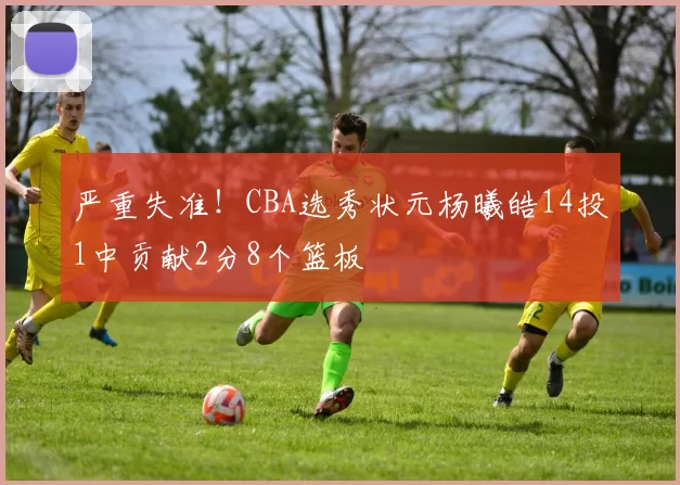 严重失准！CBA选秀状元杨曦皓14投1中贡献2分8个篮板