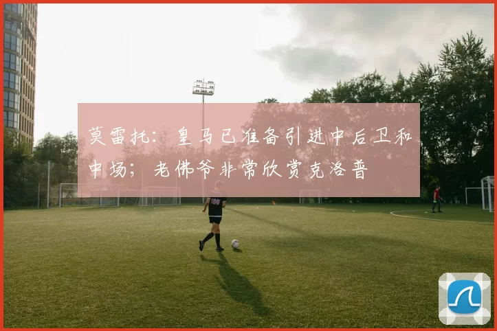 莫雷托：皇马已准备引进中后卫和中场；老佛爷非常欣赏克洛普