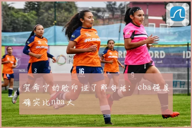 贺希宁的脸印证了那句话：cba强度确实比nba大