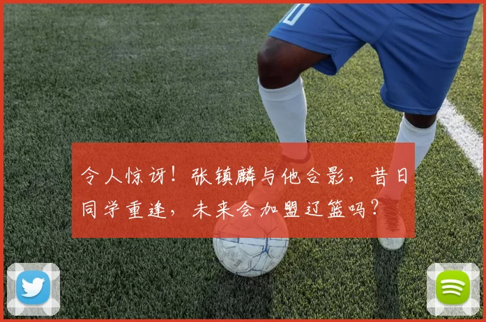 令人惊讶！张镇麟与他合影，昔日同学重逢，未来会加盟辽篮吗？