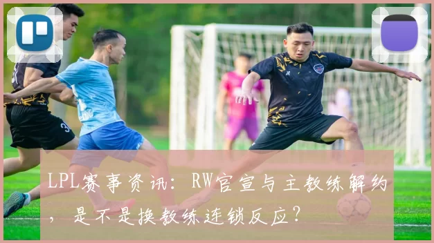 LPL赛事资讯：RW官宣与主教练解约，是不是换教练连锁反应？