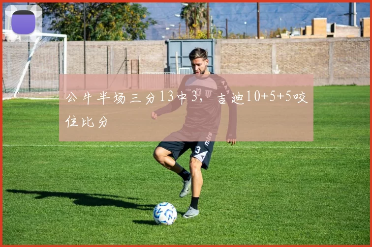 公牛半场三分13中3，吉迪10+5+5咬住比分