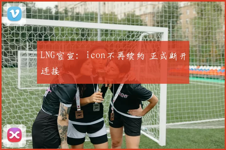 LNG官宣：icon不再续约 正式断开连接
