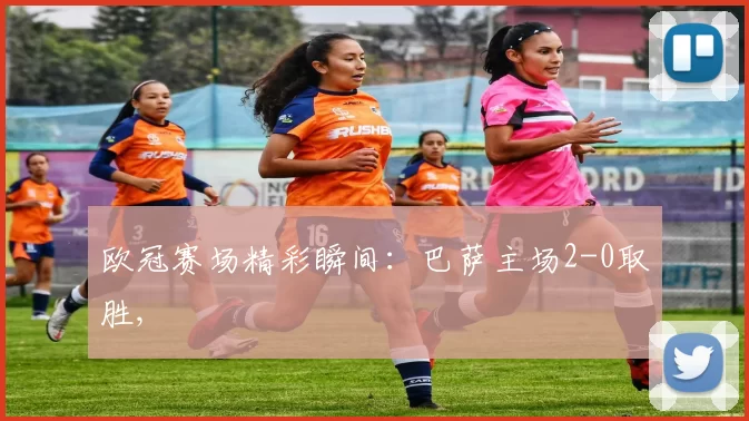 欧冠赛场精彩瞬间：巴萨主场2-0取胜,