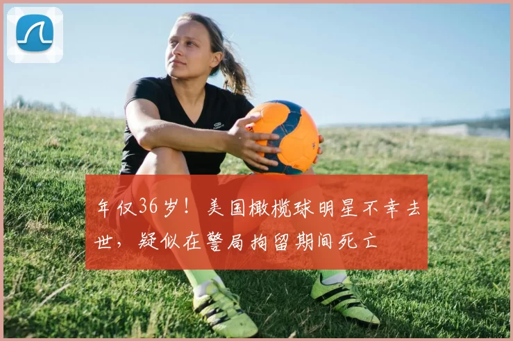 年仅36岁！美国橄榄球明星不幸去世，疑似在警局拘留期间死亡