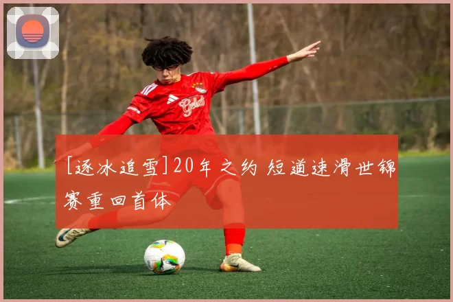 [逐冰追雪]20年之约 短道速滑世锦赛重回首体