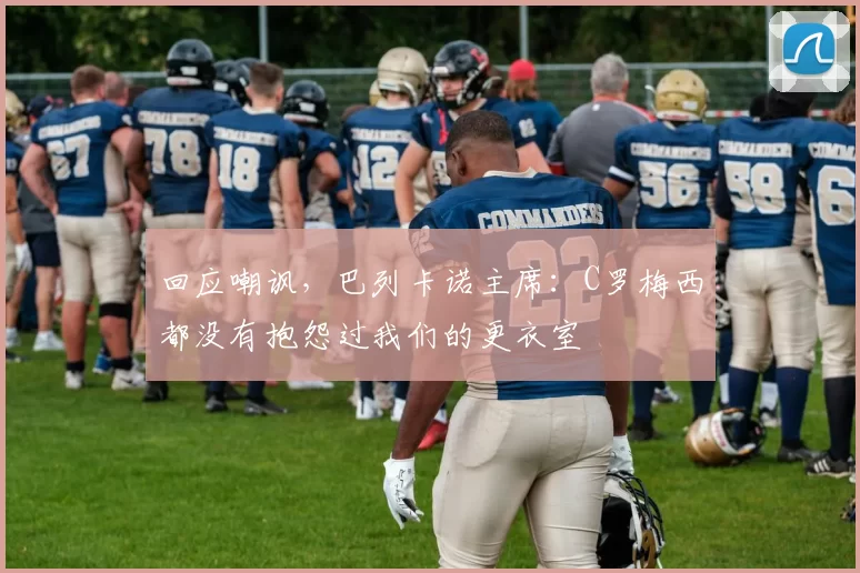 回应嘲讽，巴列卡诺主席：C罗梅西都没有抱怨过我们的更衣室