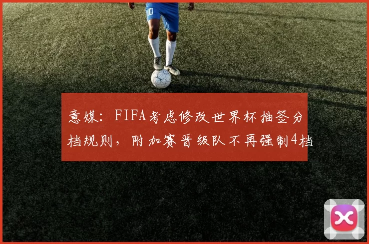 意媒：FIFA考虑修改世界杯抽签分档规则，附加赛晋级队不再强制4档