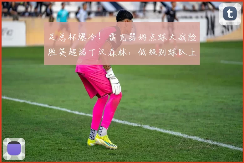 足总杯爆冷！雷克瑟姆点球大战险胜英超诺丁汉森林，低级别球队上演惊天逆转