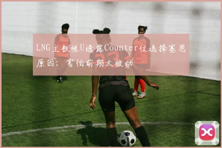 LNG主教练U透露Counter位选择塞恩原因：害怕前期太被动