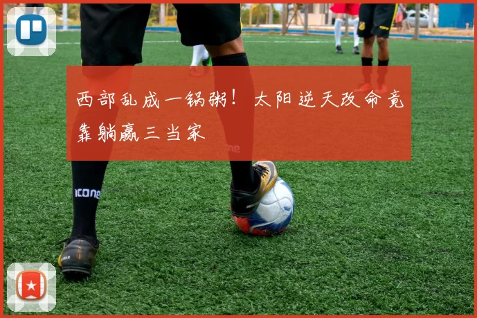 西部乱成一锅粥！太阳逆天改命竟靠躺赢三当家