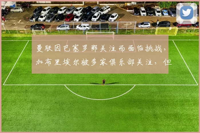 曼联因巴塞罗那关注而面临挑战，加布里埃尔被多家俱乐部关注，但曼联尽力留住他。