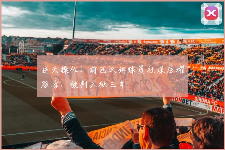 逆天操作！前西汉姆球员社媒炫耀贩毒，被判入狱三年