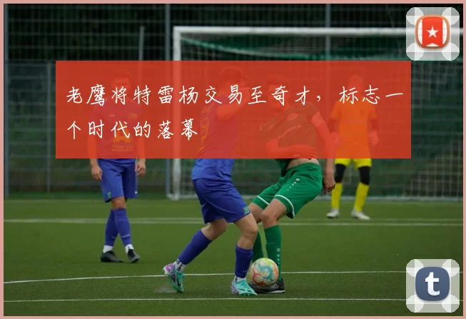 老鹰将特雷杨交易至奇才，标志一个时代的落幕