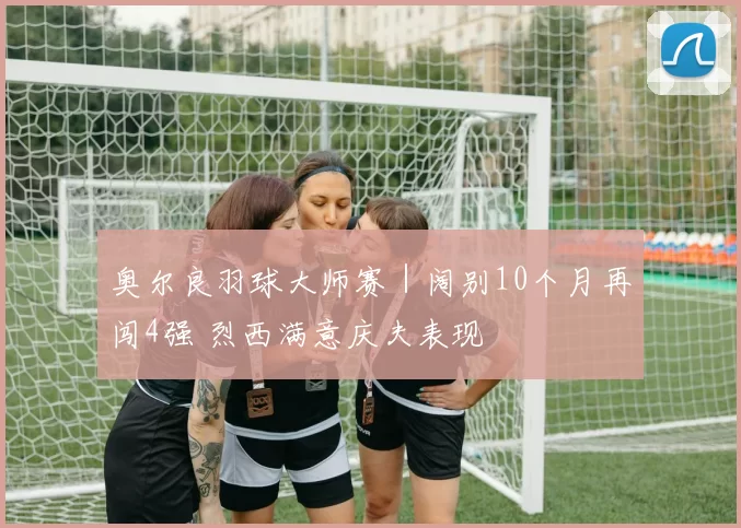 奥尔良羽球大师赛｜阔别10个月再闯4强 烈西满意庆夫表现