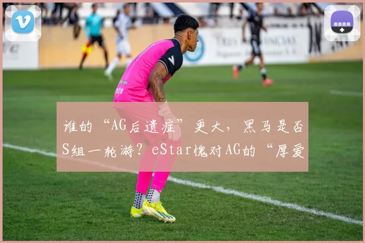 谁的“AG后遗症”更大，黑马是否S组一轮游？eStar愧对AG的“厚爱”！