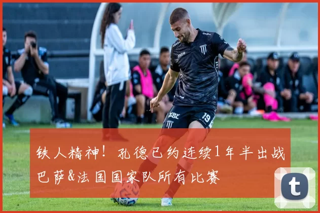 铁人精神！孔德已约连续1年半出战巴萨&法国国家队所有比赛