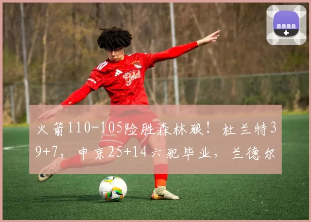 火箭110-105险胜森林狼！杜兰特39+7，申京25+14六犯毕业，兰德尔39分