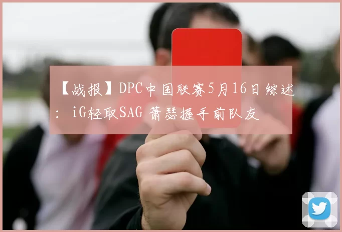【战报】DPC中国联赛5月16日综述：iG轻取SAG 萧瑟握手前队友