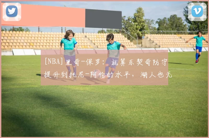 [NBA]里奇-保罗：就算东契奇防守提升到托尼-阿伦的水平，湖人也无法夺冠