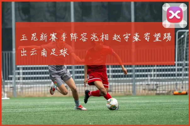 玉昆新赛季阵容亮相 赵宇豪寄望踢出云南足球