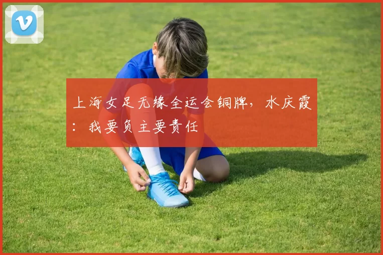 上海女足无缘全运会铜牌，水庆霞：我要负主要责任