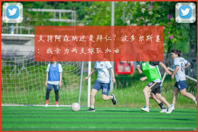 支持阿森纳还是拜仁？波多尔斯基：我会为两支球队加油