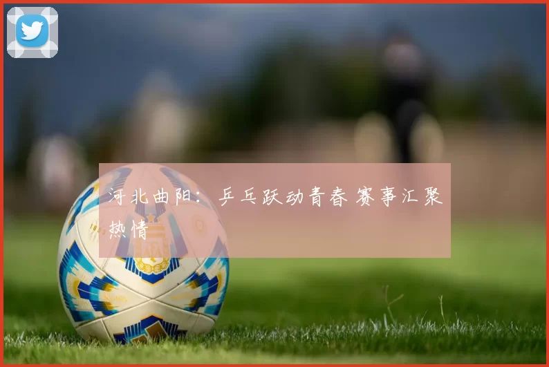 河北曲阳：乒乓跃动青春 赛事汇聚热情