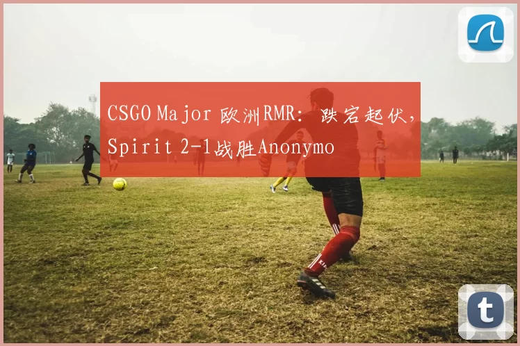 CSGO Major 欧洲RMR：跌宕起伏，Spirit 2-1战胜Anonymo