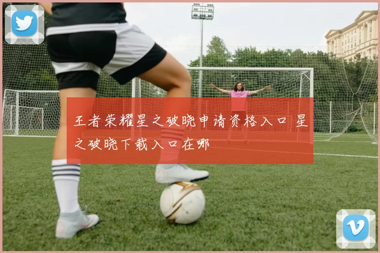 王者荣耀星之破晓申请资格入口 星之破晓下载入口在哪