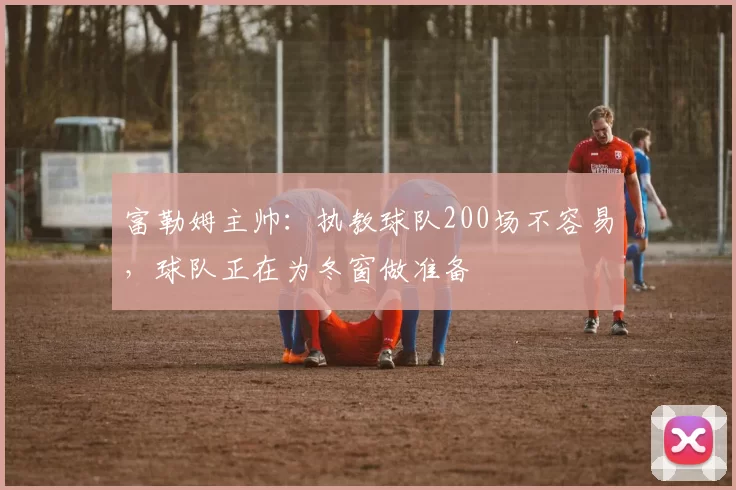 富勒姆主帅：执教球队200场不容易，球队正在为冬窗做准备