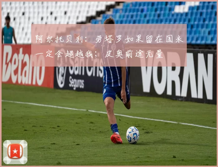 阿尔托贝利：劳塔罗如果留在国米一定会超越我；皮奥前途无量