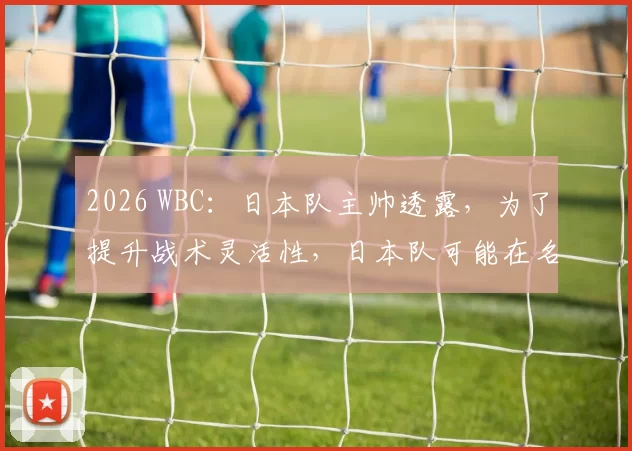 2026 WBC：日本队主帅透露，为了提升战术灵活性，日本队可能在名单中加入 1 名专职代跑