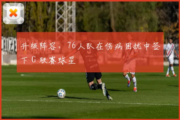 升级阵容，76人队在伤病困扰中签下 G 联赛球星